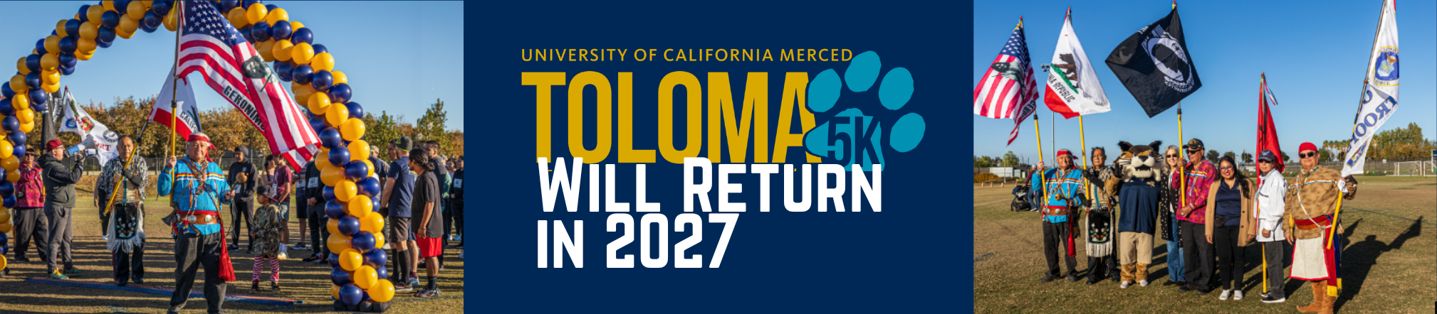 Website banner for the University of California, Merced Toloma 5K event. The center of the graphic features the text “UNIVERSITY OF CALIFORNIA MERCED TOLOMA 5K WILL RETURN IN 2027” in UC Merced blue and gold branding with a large bobcat paw graphic. On the left, participants stand beneath a blue-and-gold balloon arch on an outdoor field while several flags are displayed, including the United States and California flags. On the right, a group of community members and event participants stand together holding multiple flags on the same outdoor event field. The image is divided into three sections, with event photos on the left and right framing the announcement in the center. The background features a clear blue sky and an open grassy area, emphasizing the community and cultural celebration associated with the annual race event.